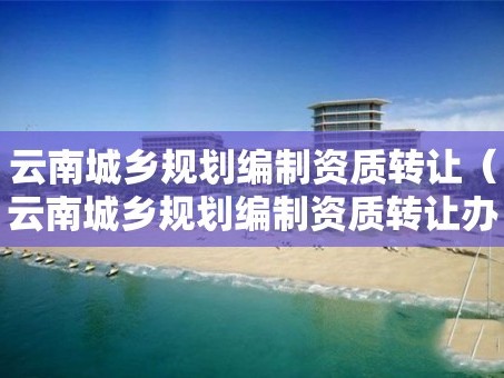 云南城鄉規劃編制資質轉讓（云南城鄉規劃編制資質轉讓辦理）