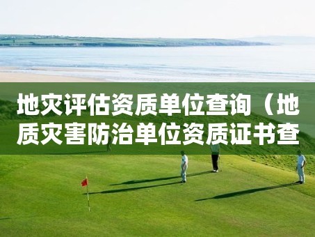 地災評估資質單位查詢（地質災害防治單位資質證書查詢）