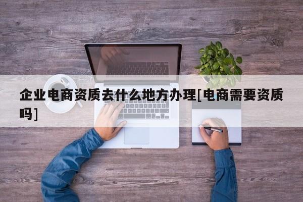 企業電商資質去什么地方辦理[電商需要資質嗎]