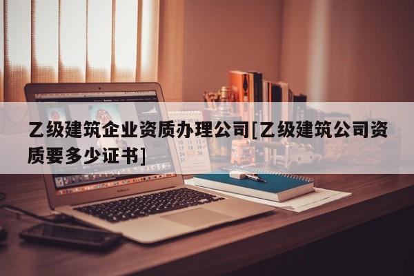 乙級建筑企業資質辦理公司[乙級建筑公司資質要多少證書]