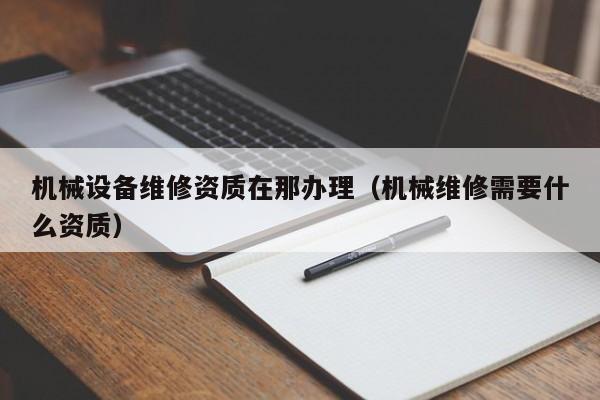 機械設備維修資質在那辦理(機械維修需要什么資質)