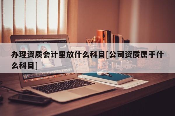 辦理資質會計里放什么科目[公司資質屬于什么科目]
