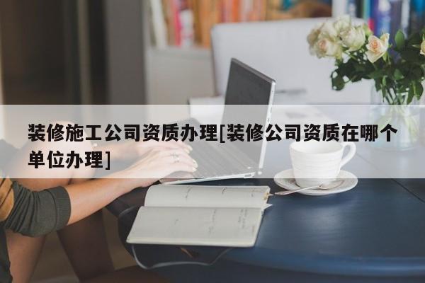 裝修施工公司資質辦理[裝修公司資質在哪個單位辦理]