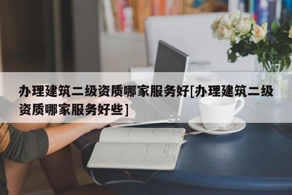 辦理建筑二級資質哪家服務好[辦理建筑二級資質哪家服務好些]