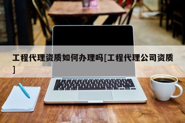 工程代理資質如何辦理嗎[工程代理公司資質]