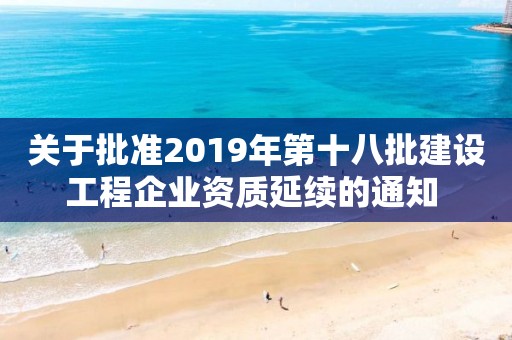 關于批準2019年第十八批建設工程企業(yè)資質延續(xù)的通知 