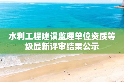 水利工程建設監理單位資質等級最新評審結果公示