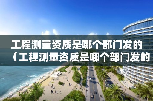 工程測量資質是哪個部門發(fā)的（工程測量資質是哪個部門發(fā)的文件）