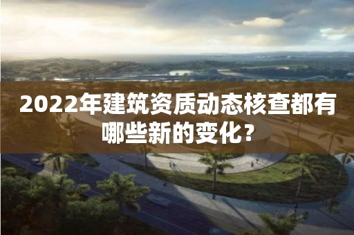 2022年建筑資質(zhì)動(dòng)態(tài)核查都有哪些新的變化？