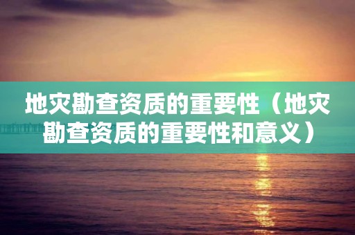 地災勘查資質的重要性（地災勘查資質的重要性和意義）