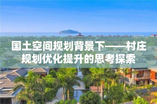 國(guó)土空間規(guī)劃背景下——村莊規(guī)劃優(yōu)化提升的思考探索