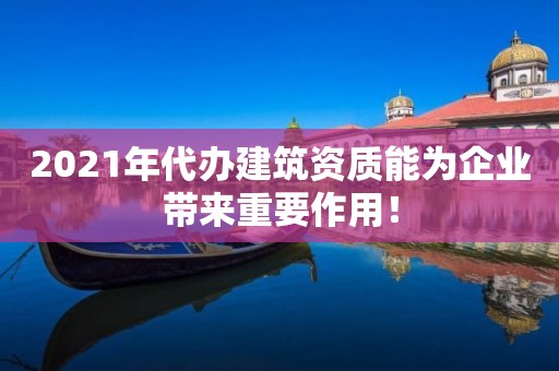 2021年代辦建筑資質能為企業帶來重要作用！