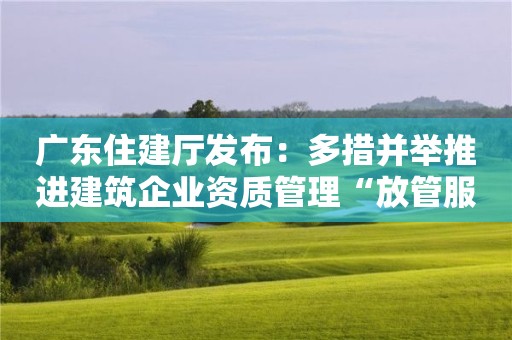 廣東住建廳發布：多措并舉推進建筑企業資質管理“放管服”改革！