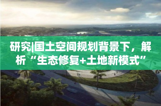 研究|國(guó)土空間規(guī)劃背景下，解析“生態(tài)修復(fù)+土地新模式”