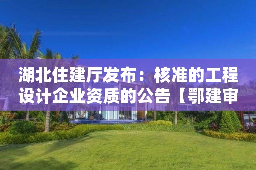 湖北住建廳發(fā)布：核準(zhǔn)的工程設(shè)計企業(yè)資質(zhì)的公告【鄂建審告〔2022〕83號】