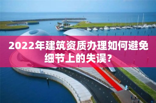 2022年建筑資質(zhì)辦理如何避免細(xì)節(jié)上的失誤？