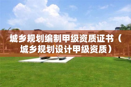 城鄉規劃編制甲級資質證書（城鄉規劃設計甲級資質）