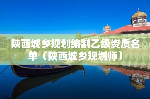 陜西城鄉(xiāng)規(guī)劃編制乙級(jí)資質(zhì)名單（陜西城鄉(xiāng)規(guī)劃師）