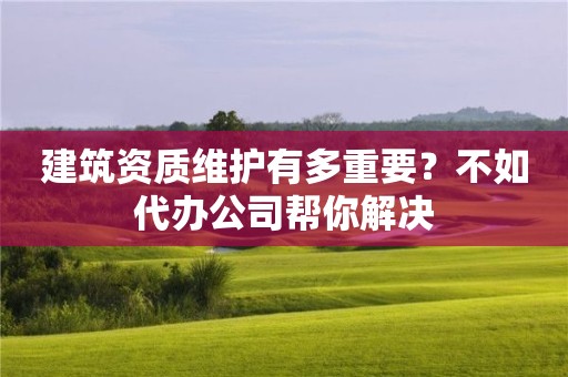 建筑資質維護有多重要？不如代辦公司幫你解決