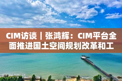 CIM訪談｜張鴻輝：CIM平臺(tái)全面推進(jìn)國土空間規(guī)劃改革和工程審批改革