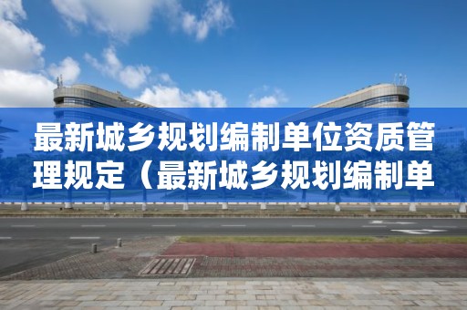 最新城鄉規劃編制單位資質管理規定（最新城鄉規劃編制單位資質管理規定）