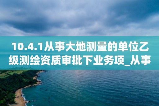 10.4.1從事大地測(cè)量的單位乙級(jí)測(cè)繪資質(zhì)審批下業(yè)務(wù)項(xiàng)_從事大地測(cè)量的單位乙級(jí)測(cè)繪資質(zhì)審批實(shí)施要素