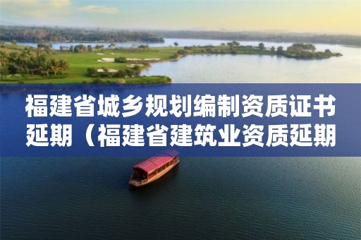 福建省城鄉(xiāng)規(guī)劃編制資質(zhì)證書延期（福建省建筑業(yè)資質(zhì)延期）