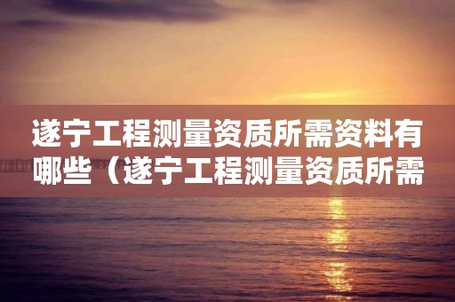 遂寧工程測(cè)量資質(zhì)所需資料有哪些（遂寧工程測(cè)量資質(zhì)所需資料有哪些公司）