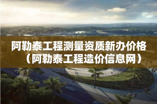 阿勒泰工程測量資質(zhì)新辦價格（阿勒泰工程造價信息網(wǎng)）