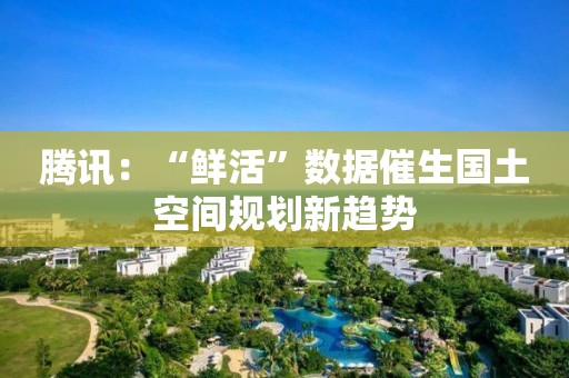 騰訊：“鮮活”數(shù)據(jù)催生國土空間規(guī)劃新趨勢