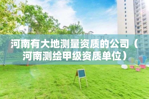 河南有大地測(cè)量資質(zhì)的公司（河南測(cè)繪甲級(jí)資質(zhì)單位）