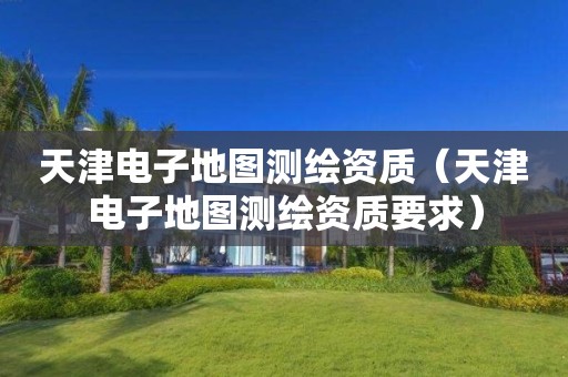 天津電子地圖測繪資質(zhì)（天津電子地圖測繪資質(zhì)要求）