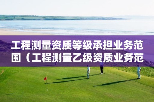 工程測量資質(zhì)等級承擔業(yè)務范圍（工程測量乙級資質(zhì)業(yè)務范圍）