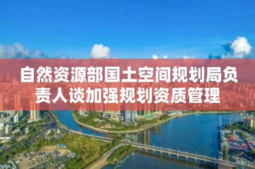 自然資源部國土空間規(guī)劃局負(fù)責(zé)人談加強(qiáng)規(guī)劃資質(zhì)管理