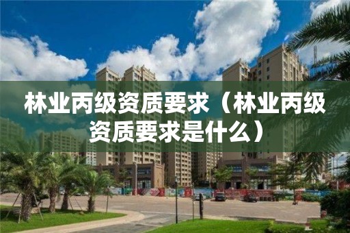 林業(yè)丙級(jí)資質(zhì)要求（林業(yè)丙級(jí)資質(zhì)要求是什么）