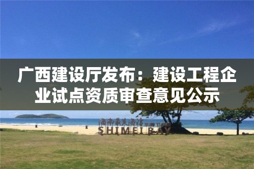 廣西建設(shè)廳發(fā)布：建設(shè)工程企業(yè)試點資質(zhì)審查意見公示