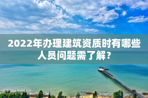 2022年辦理建筑資質時有哪些人員問題需了解？