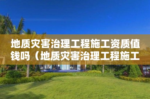 地質(zhì)災(zāi)害治理工程施工資質(zhì)值錢嗎（地質(zhì)災(zāi)害治理工程施工資質(zhì)標(biāo)準(zhǔn)）