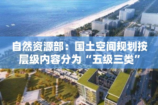 自然資源部：國(guó)土空間規(guī)劃按層級(jí)內(nèi)容分為“五級(jí)三類(lèi)”