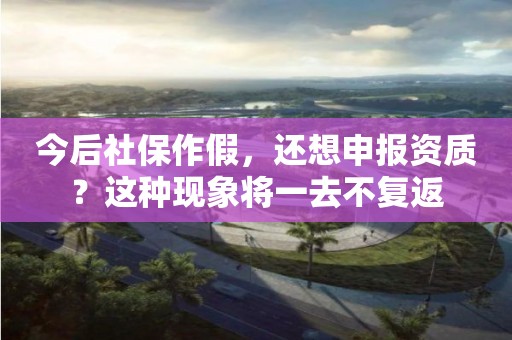 今后社保作假，還想申報(bào)資質(zhì)？這種現(xiàn)象將一去不復(fù)返