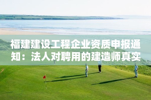 福建建設(shè)工程企業(yè)資質(zhì)申報(bào)通知：法人對(duì)聘用的建造師真實(shí)性負(fù)責(zé)