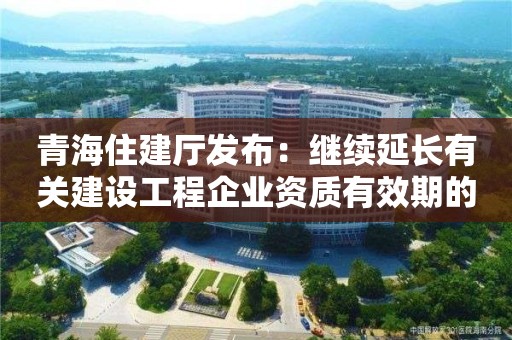 青海住建廳發布：繼續延長有關建設工程企業資質有效期的通知