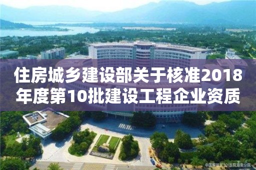 住房城鄉建設部關于核準2018年度第10批建設工程企業資質名單的公告