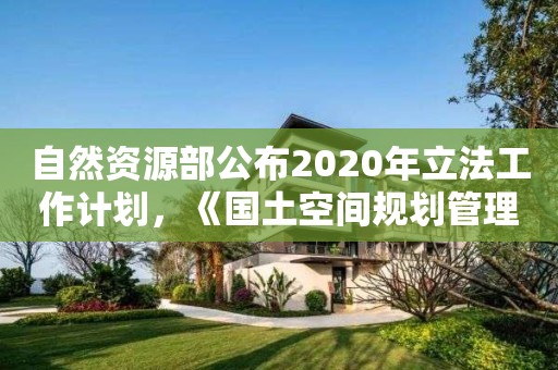自然資源部公布2020年立法工作計劃，《國土空間規劃管理辦法》在列