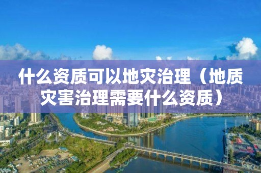 什么資質可以地災治理(地質災害治理需要什么資質) 什么資質可以地災治理(地質災害治理需要什么資質)