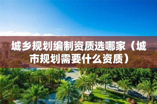 城鄉(xiāng)規(guī)劃編制資質選哪家（城市規(guī)劃需要什么資質）
