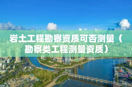 巖土工程勘察資質可否測量（勘察類工程測量資質）
