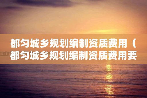 都勻城鄉規劃編制資質費用（都勻城鄉規劃編制資質費用要多少）