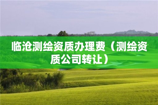 臨滄測(cè)繪資質(zhì)辦理費(fèi)（測(cè)繪資質(zhì)公司轉(zhuǎn)讓）