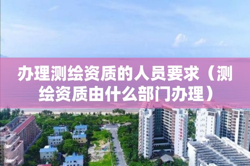 辦理測(cè)繪資質(zhì)的人員要求（測(cè)繪資質(zhì)由什么部門辦理）